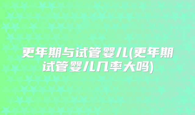 更年期与试管婴儿(更年期试管婴儿几率大吗)