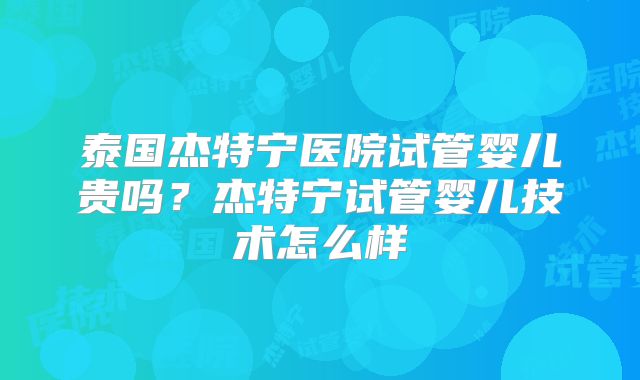 泰国杰特宁医院试管婴儿贵吗？杰特宁试管婴儿技术怎么样