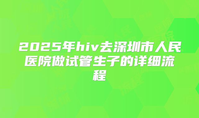 2025年hiv去深圳市人民医院做试管生子的详细流程
