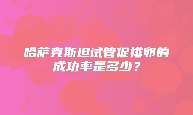 哈萨克斯坦试管促排卵的成功率是多少?