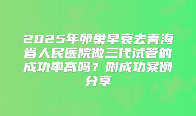 2025年卵巢早衰去青海省人民医院做三代试管的成功率高吗?附成功案例分享