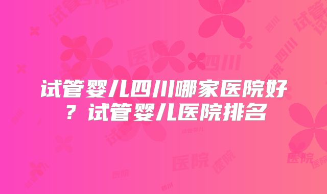 试管婴儿四川哪家医院好?试管婴儿医院排名