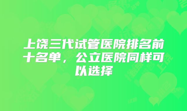 上饶三代试管医院排名前十名单，公立医院同样可以选择