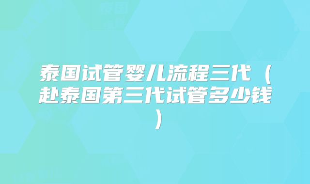 泰国试管婴儿流程三代（赴泰国第三代试管多少钱）