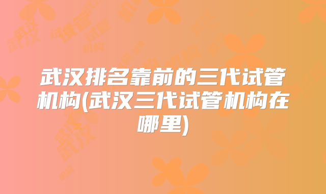 武汉排名靠前的三代试管机构(武汉三代试管机构在哪里)