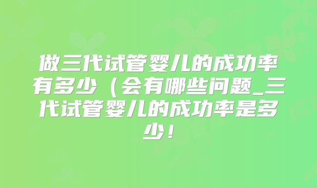 做三代试管婴儿的成功率有多少（会有哪些问题_三代试管婴儿的成功率是多少！