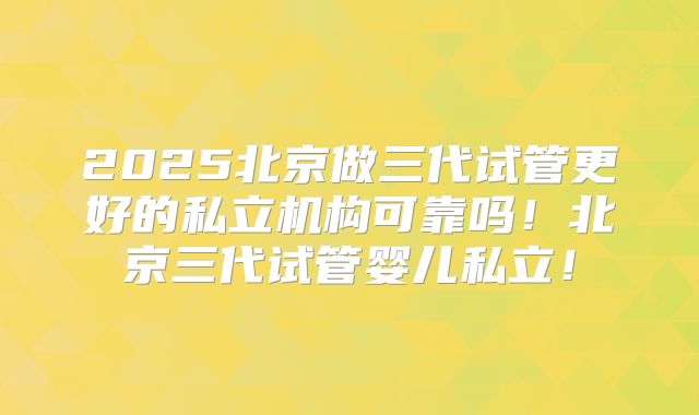 2025北京做三代试管更好的私立机构可靠吗！北京三代试管婴儿私立！