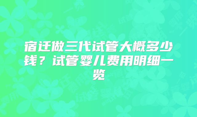 宿迁做三代试管大概多少钱？试管婴儿费用明细一览
