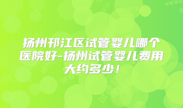 扬州邗江区试管婴儿哪个医院好-扬州试管婴儿费用大约多少！