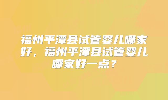 福州平潭县试管婴儿哪家好,福州平潭县试管婴儿哪家好一点?