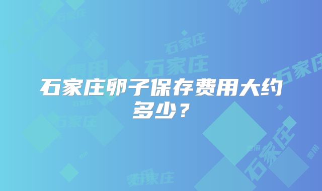 石家庄卵子保存费用大约多少?