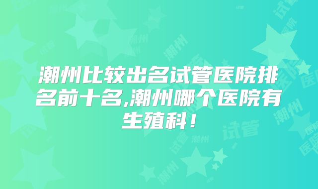潮州比较出名试管医院排名前十名,潮州哪个医院有生殖科！