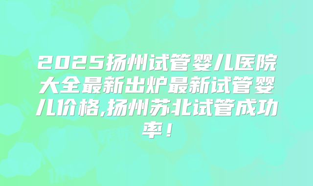 2025扬州试管婴儿医院大全最新出炉最新试管婴儿价格,扬州苏北试管成功率!