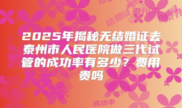2025年揭秘无结婚证去泰州市人民医院做三代试管的成功率有多少?费用贵吗