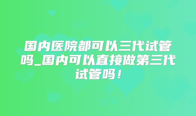 国内医院都可以三代试管吗_国内可以直接做第三代试管吗！