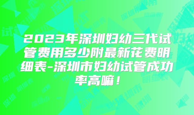 2023年深圳妇幼三代试管费用多少附最新花费明细表-深圳市妇幼试管成功率高嘛!
