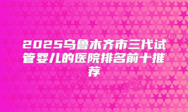 2025乌鲁木齐市三代试管婴儿的医院排名前十推荐