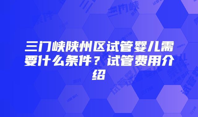 三门峡陕州区试管婴儿需要什么条件？试管费用介绍
