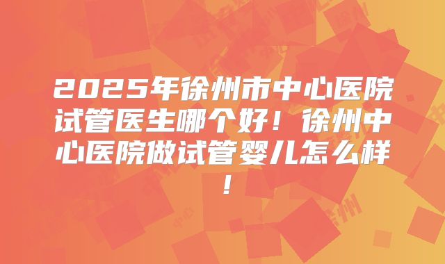 2025年徐州市中心医院试管医生哪个好!徐州中心医院做试管婴儿怎么样!