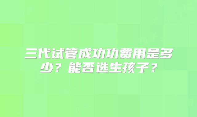 三代试管成功功费用是多少?能否选生孩子?