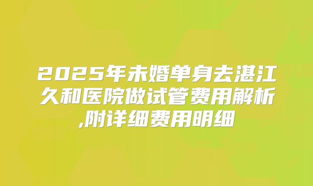 2025年未婚单身去湛江久和医院做试管费用解析,附详细费用明细