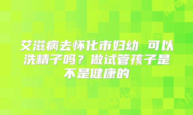 艾滋病去怀化市妇幼 可以洗精子吗？做试管孩子是不是健康的