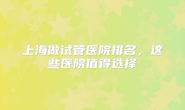 上海做试管医院排名，这些医院值得选择