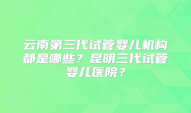 云南第三代试管婴儿机构都是哪些？昆明三代试管婴儿医院？