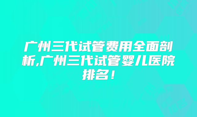 广州三代试管费用全面剖析,广州三代试管婴儿医院排名！