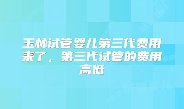 玉林试管婴儿第三代费用来了,第三代试管的费用高低