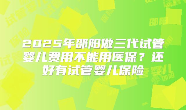 2025年邵阳做三代试管婴儿费用不能用医保？还好有试管婴儿保险