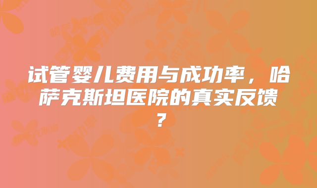 试管婴儿费用与成功率,哈萨克斯坦医院的真实反馈?