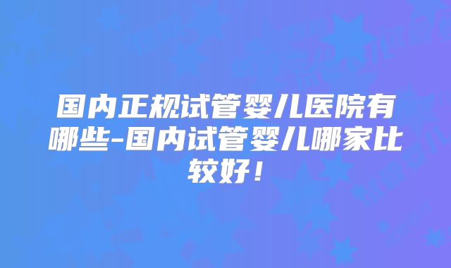 国内正规试管婴儿医院有哪些-国内试管婴儿哪家比较好！