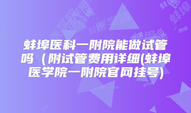 蚌埠医科一附院能做试管吗(附试管费用详细(蚌埠医学院一附院官网挂号)