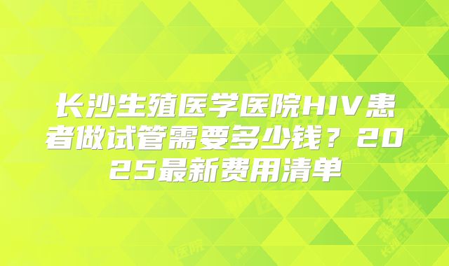 长沙生殖医学医院HIV患者做试管需要多少钱？2025最新费用清单
