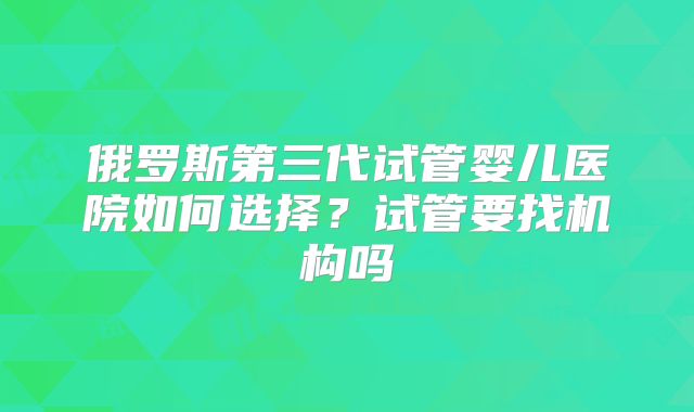 俄罗斯第三代试管婴儿医院如何选择?试管要找机构吗