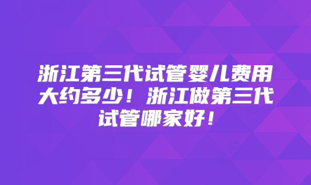 浙江第三代试管婴儿费用大约多少!浙江做第三代试管哪家好!