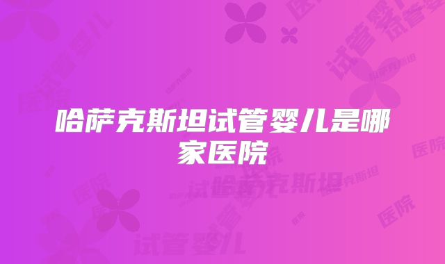 哈萨克斯坦试管婴儿是哪家医院
