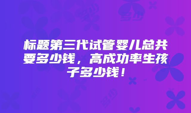标题第三代试管婴儿总共要多少钱，高成功率生孩子多少钱！