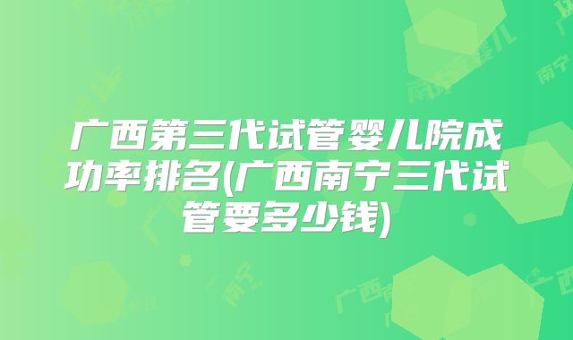 广西第三代试管婴儿院成功率排名(广西南宁三代试管要多少钱)
