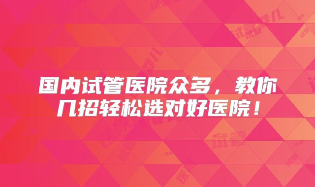 国内试管医院众多，教你几招轻松选对好医院！