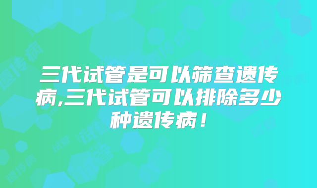 三代试管是可以筛查遗传病,三代试管可以排除多少种遗传病！