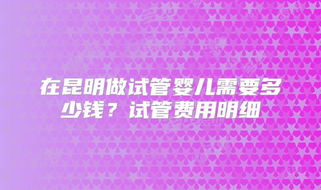 在昆明做试管婴儿需要多少钱？试管费用明细