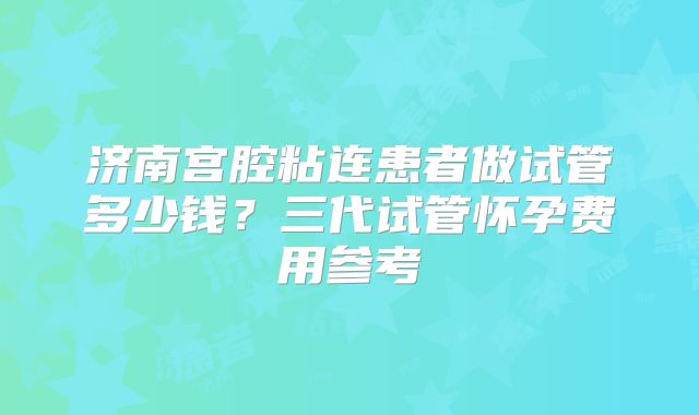 济南宫腔粘连患者做试管多少钱？三代试管怀孕费用参考