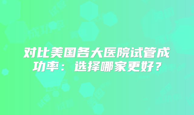对比美国各大医院试管成功率：选择哪家更好？