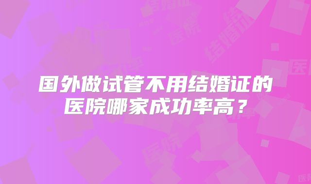 国外做试管不用结婚证的医院哪家成功率高？
