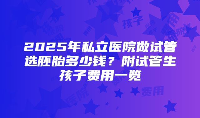 2025年私立医院做试管选胚胎多少钱？附试管生孩子费用一览