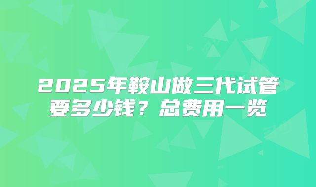 2025年鞍山做三代试管要多少钱？总费用一览