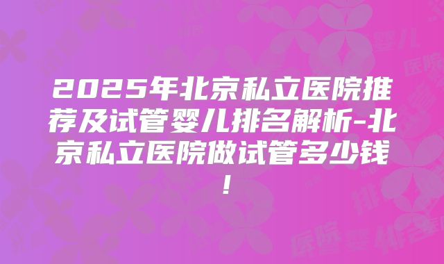 2025年北京私立医院推荐及试管婴儿排名解析-北京私立医院做试管多少钱!