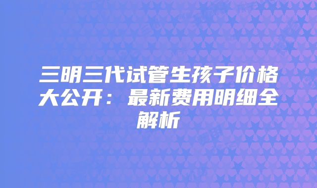 三明三代试管生孩子价格大公开：最新费用明细全解析